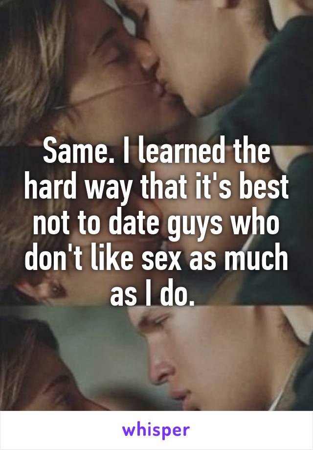 Same. I learned the hard way that it's best not to date guys who don't like sex as much as I do. 