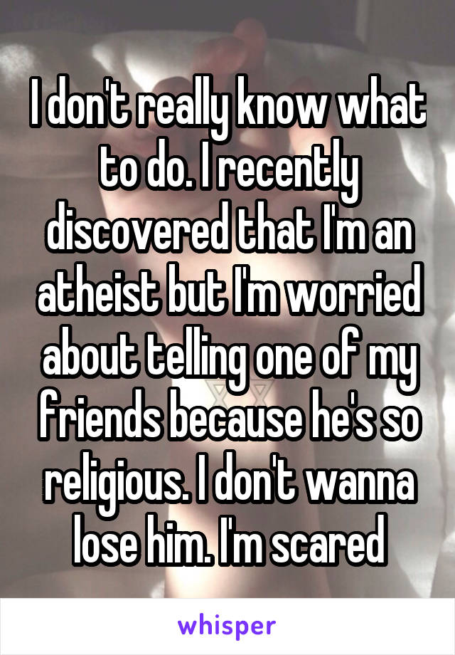 I don't really know what to do. I recently discovered that I'm an atheist but I'm worried about telling one of my friends because he's so religious. I don't wanna lose him. I'm scared