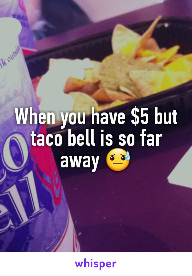 When you have $5 but taco bell is so far away 😓