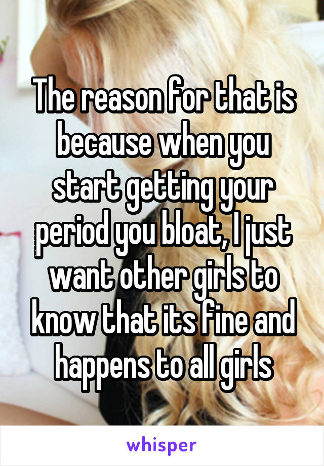 The reason for that is because when you start getting your period you bloat, I just want other girls to know that its fine and happens to all girls