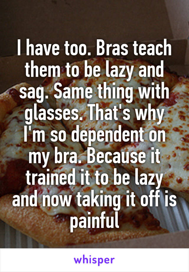 I have too. Bras teach them to be lazy and sag. Same thing with glasses. That's why I'm so dependent on my bra. Because it trained it to be lazy and now taking it off is painful