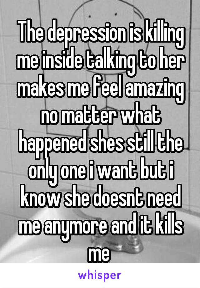 The depression is killing me inside talking to her makes me feel amazing no matter what happened shes still the only one i want but i know she doesnt need me anymore and it kills me 