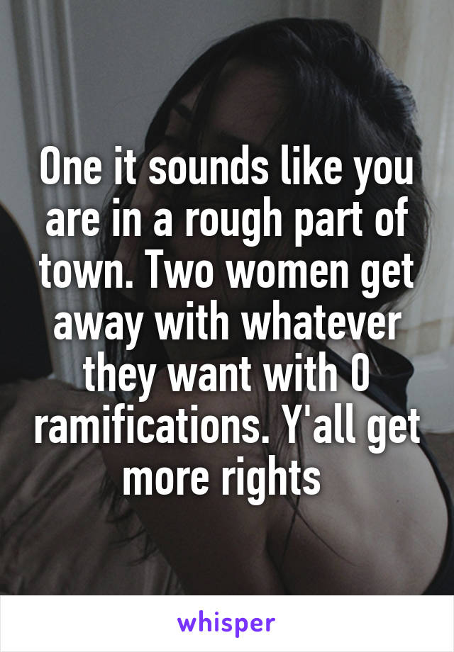 One it sounds like you are in a rough part of town. Two women get away with whatever they want with 0 ramifications. Y'all get more rights 