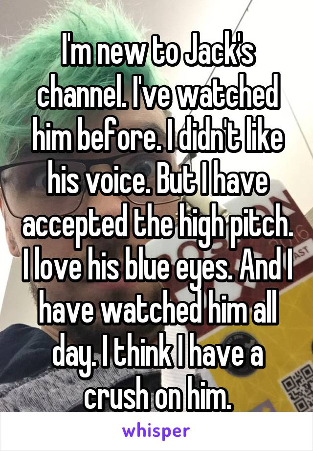 I'm new to Jack's channel. I've watched him before. I didn't like his voice. But I have accepted the high pitch. I love his blue eyes. And I have watched him all day. I think I have a crush on him.