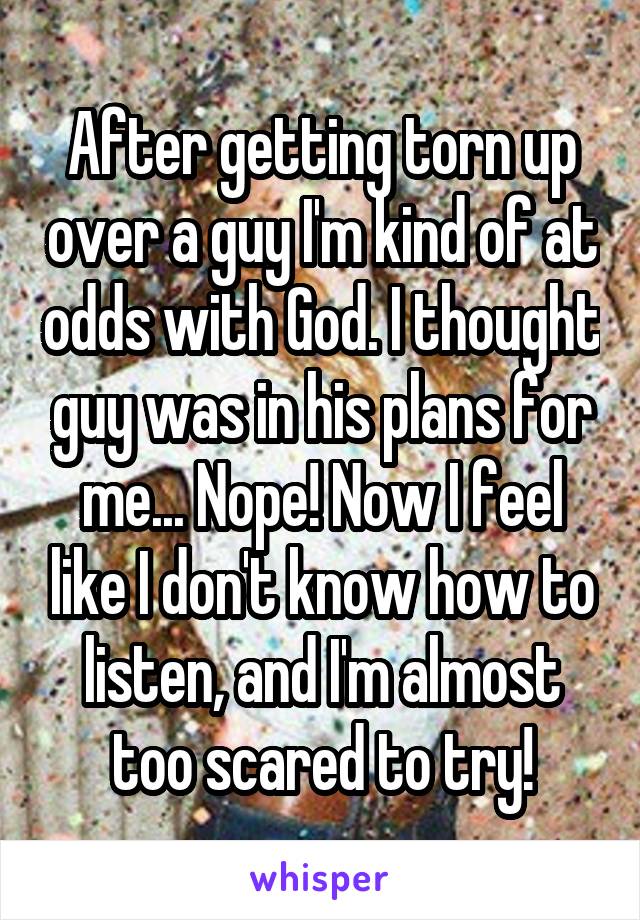 After getting torn up over a guy I'm kind of at odds with God. I thought guy was in his plans for me... Nope! Now I feel like I don't know how to listen, and I'm almost too scared to try!