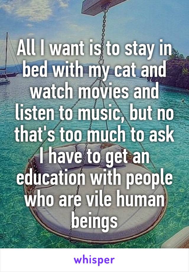 All I want is to stay in bed with my cat and watch movies and listen to music, but no that's too much to ask I have to get an education with people who are vile human beings