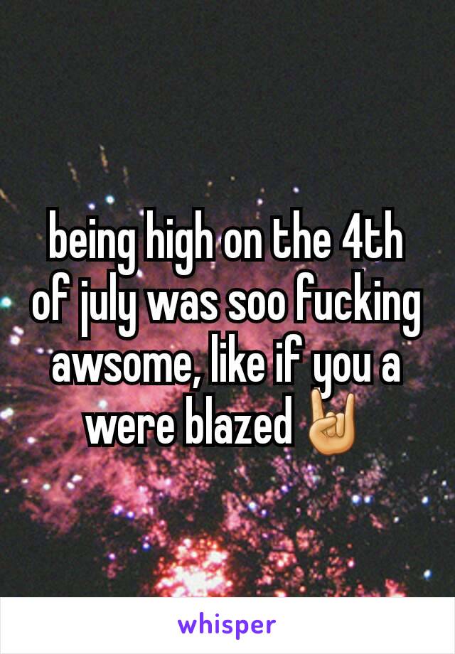 being high on the 4th of july was soo fucking awsome, like if you a were blazed🤘