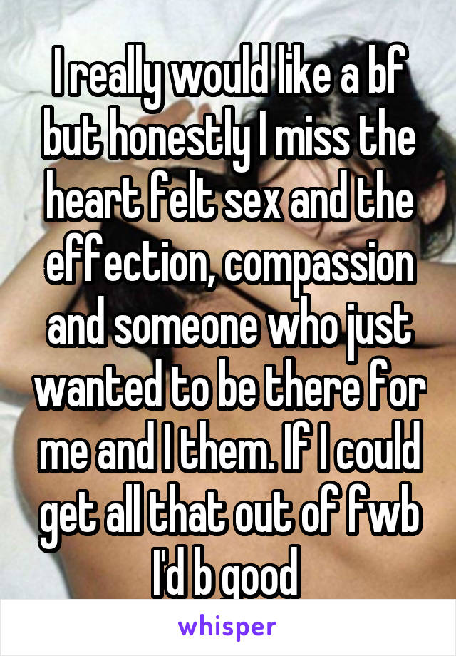 I really would like a bf but honestly I miss the heart felt sex and the effection, compassion and someone who just wanted to be there for me and I them. If I could get all that out of fwb I'd b good 