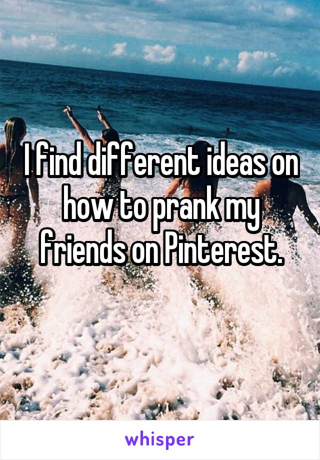 I find different ideas on how to prank my friends on Pinterest.
