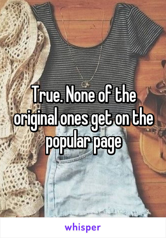 True. None of the original ones get on the popular page