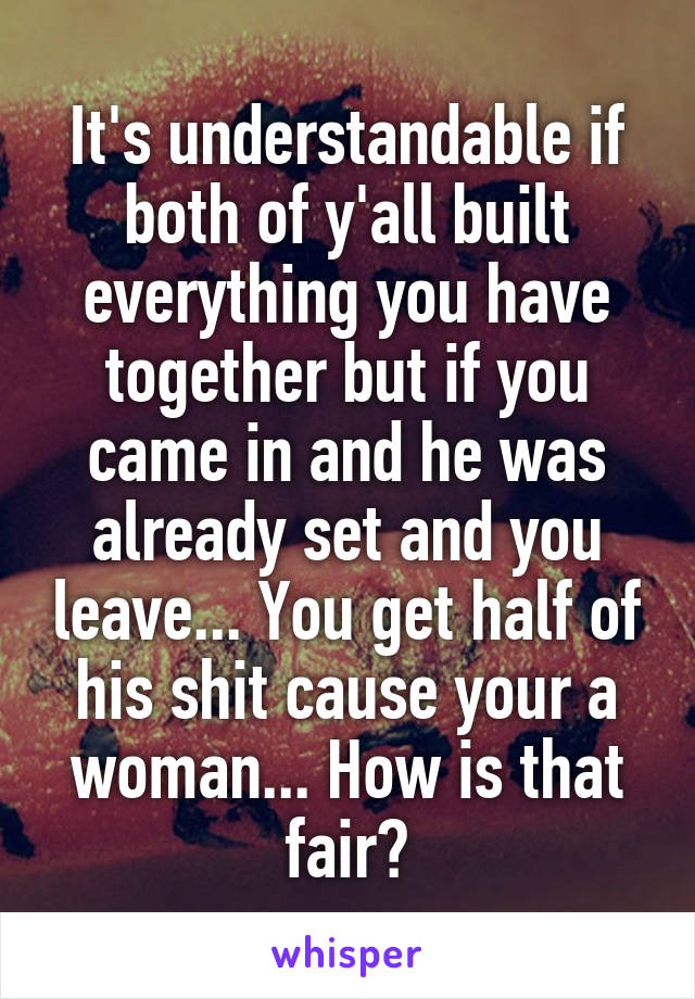 It's understandable if both of y'all built everything you have together but if you came in and he was already set and you leave... You get half of his shit cause your a woman... How is that fair?