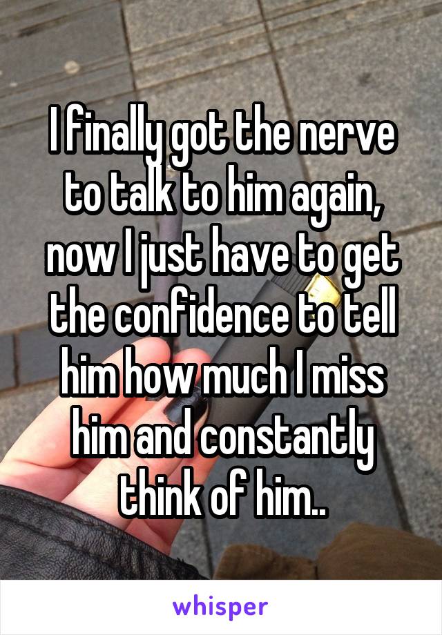 I finally got the nerve to talk to him again, now I just have to get the confidence to tell him how much I miss him and constantly think of him..