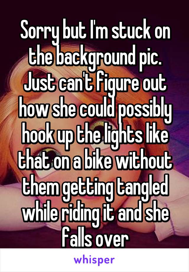 Sorry but I'm stuck on the background pic. Just can't figure out how she could possibly hook up the lights like that on a bike without them getting tangled while riding it and she falls over
