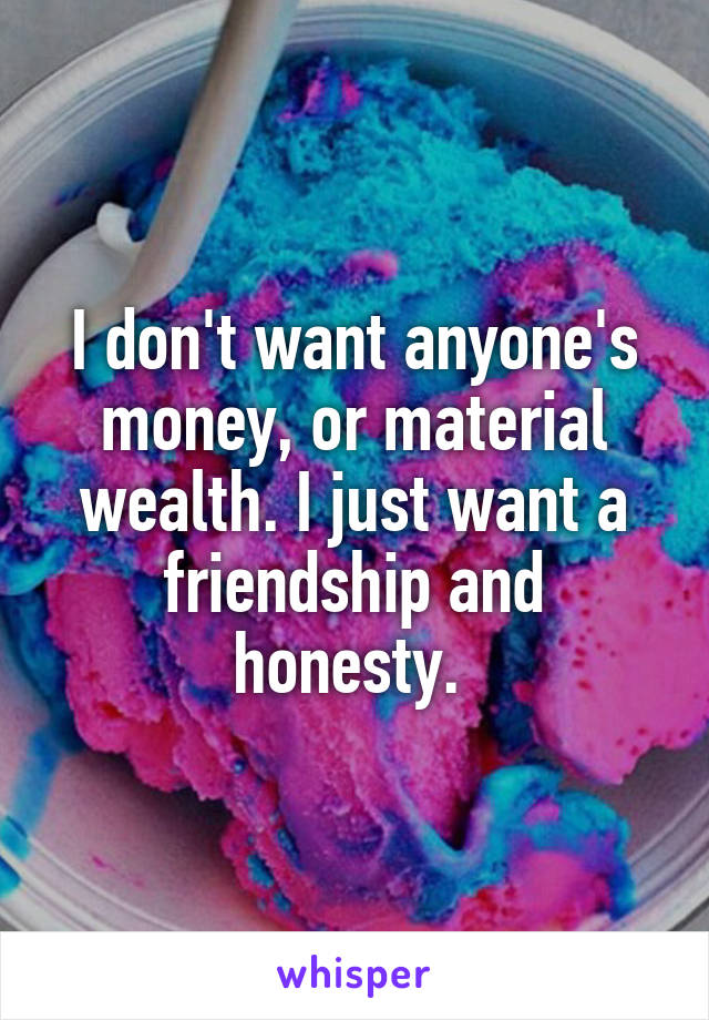 I don't want anyone's money, or material wealth. I just want a friendship and honesty. 