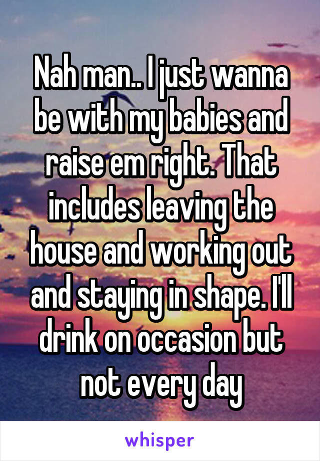 Nah man.. I just wanna be with my babies and raise em right. That includes leaving the house and working out and staying in shape. I'll drink on occasion but not every day