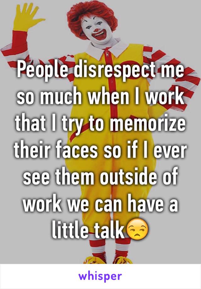 People disrespect me so much when I work that I try to memorize their faces so if I ever see them outside of work we can have a little talk😒