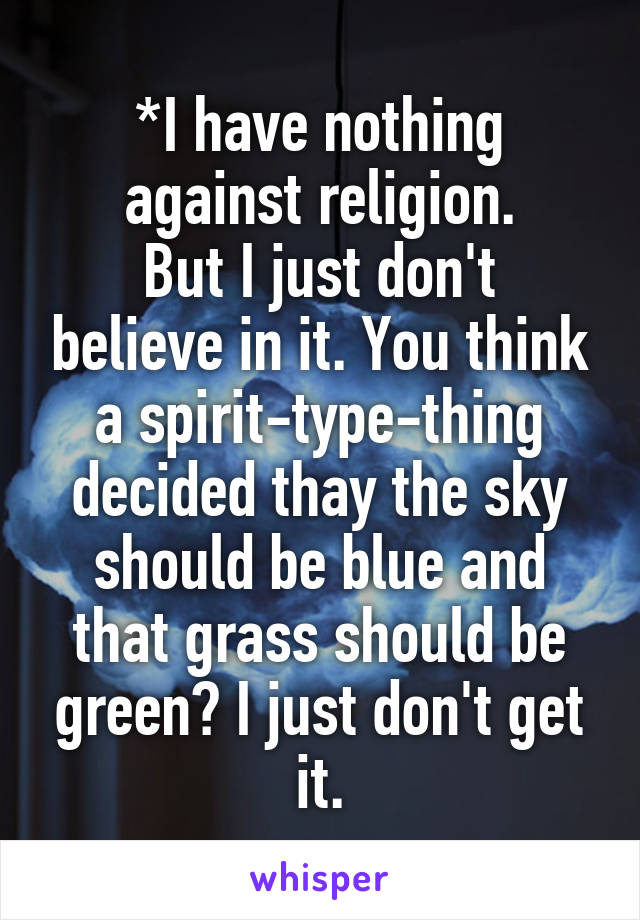 *I have nothing against religion.
But I just don't believe in it. You think a spirit-type-thing decided thay the sky should be blue and that grass should be green? I just don't get it.