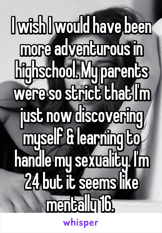 I wish I would have been more adventurous in highschool. My parents were so strict that I'm just now discovering myself & learning to handle my sexuality. I'm 24 but it seems like mentally 16. 