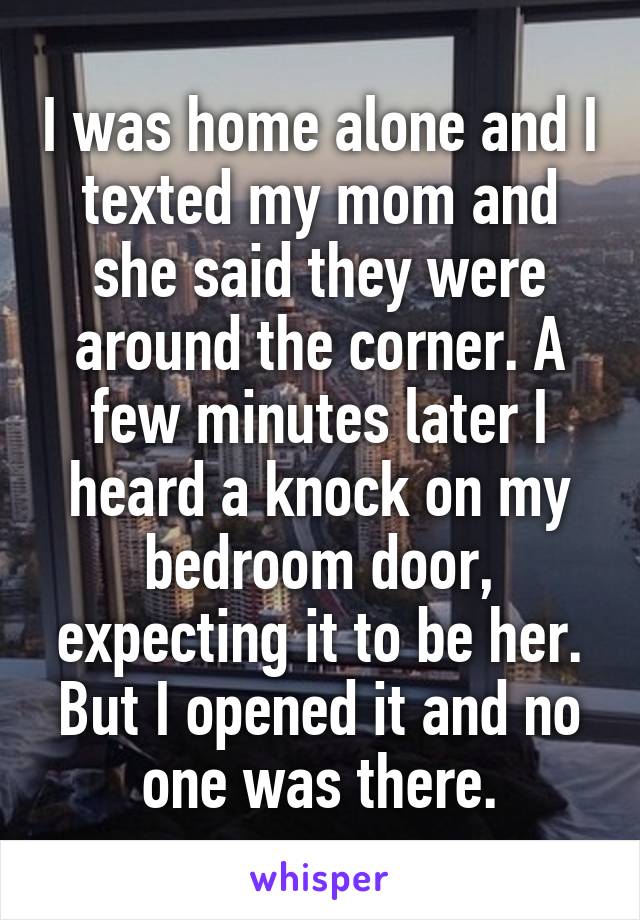 I was home alone and I texted my mom and she said they were around the corner. A few minutes later I heard a knock on my bedroom door, expecting it to be her. But I opened it and no one was there.