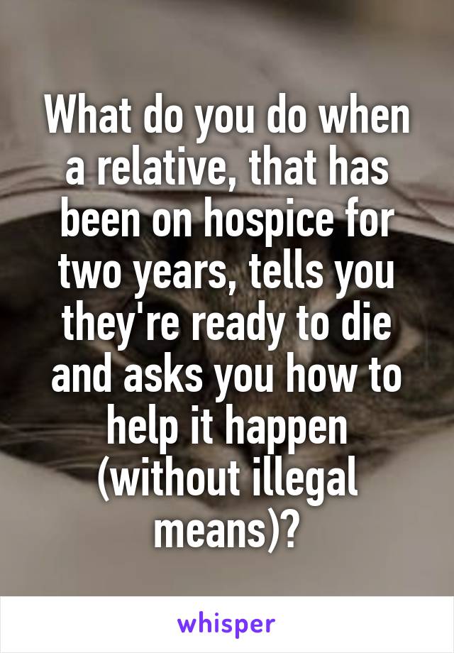 What do you do when a relative, that has been on hospice for two years, tells you they're ready to die and asks you how to help it happen (without illegal means)?