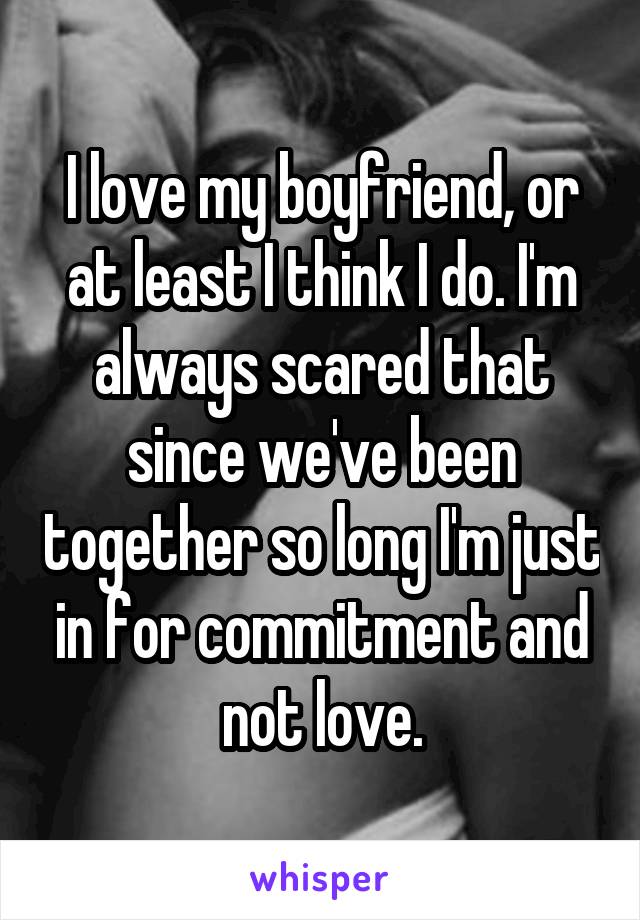 I love my boyfriend, or at least I think I do. I'm always scared that since we've been together so long I'm just in for commitment and not love.