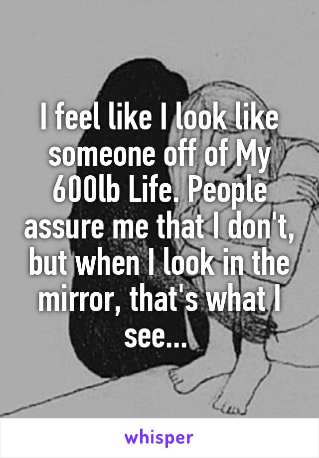 I feel like I look like someone off of My 600lb Life. People assure me that I don't, but when I look in the mirror, that's what I see... 