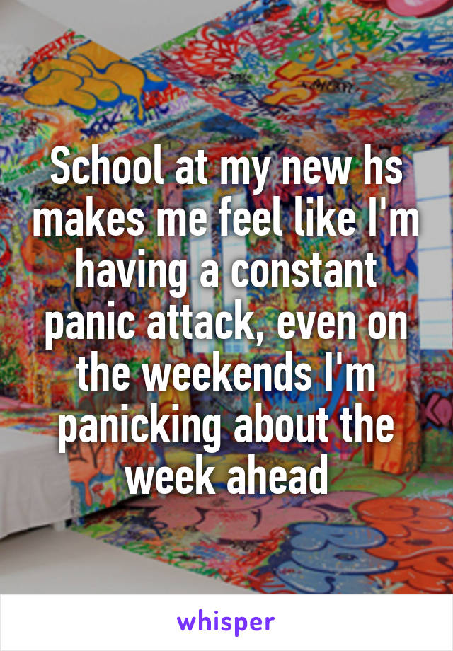 School at my new hs makes me feel like I'm having a constant panic attack, even on the weekends I'm panicking about the week ahead