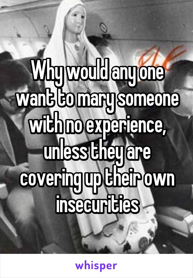 Why would any one want to mary someone with no experience, unless they are covering up their own insecurities