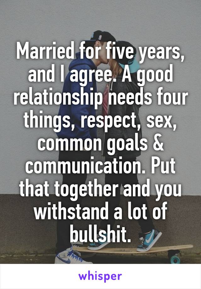 Married for five years, and I agree. A good relationship needs four things, respect, sex, common goals & communication. Put that together and you withstand a lot of bullshit.