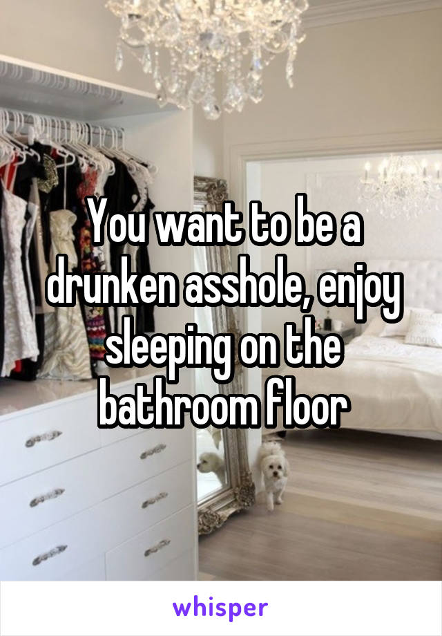 You want to be a drunken asshole, enjoy sleeping on the bathroom floor