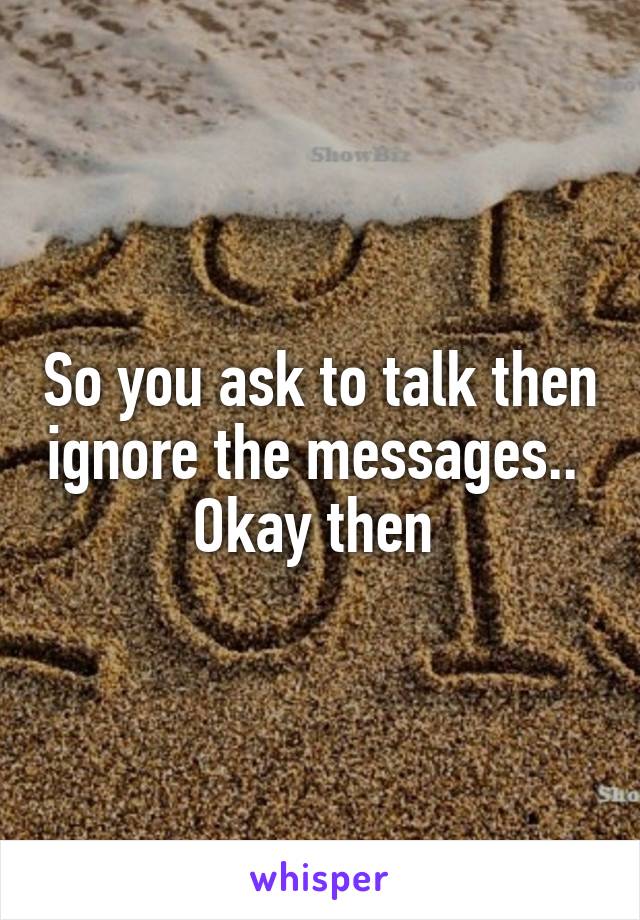 So you ask to talk then ignore the messages.. 
Okay then 