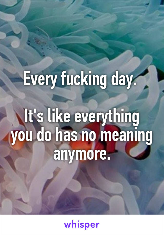 Every fucking day. 

It's like everything you do has no meaning anymore.