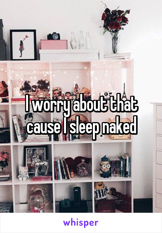 I worry about that cause I sleep naked