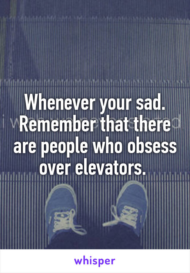 Whenever your sad. Remember that there are people who obsess over elevators. 