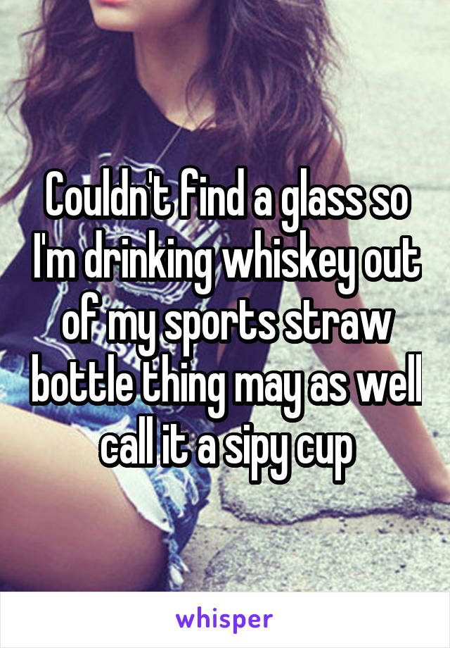 Couldn't find a glass so I'm drinking whiskey out of my sports straw bottle thing may as well call it a sipy cup