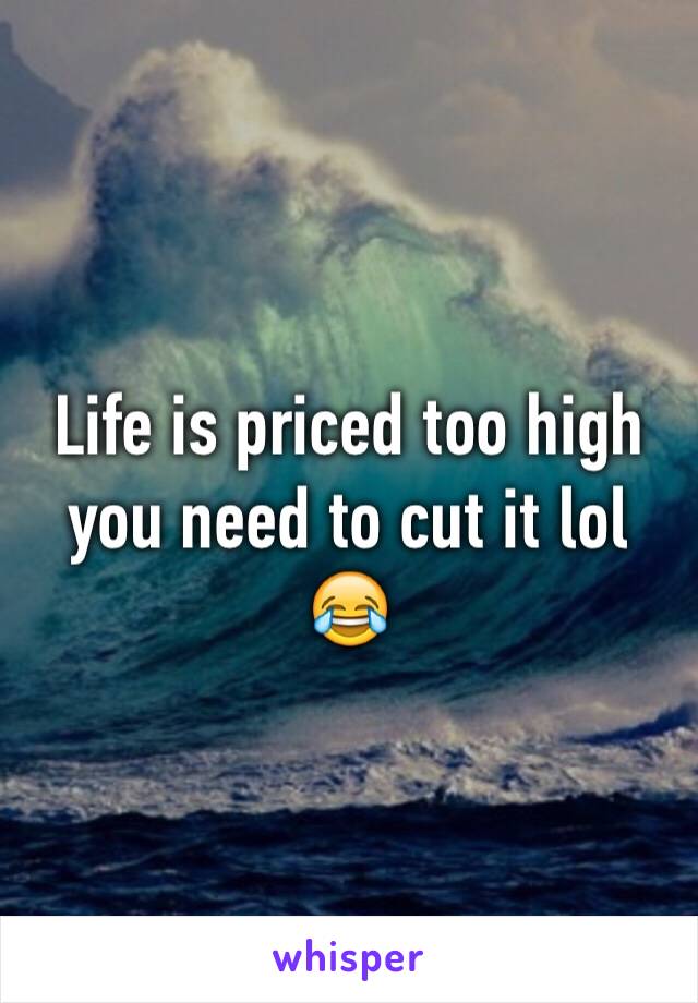 Life is priced too high you need to cut it lol 
😂