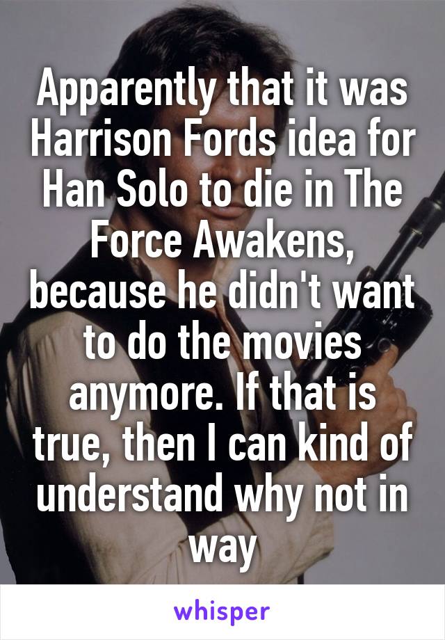 Apparently that it was Harrison Fords idea for Han Solo to die in The Force Awakens, because he didn't want to do the movies anymore. If that is true, then I can kind of understand why not in way