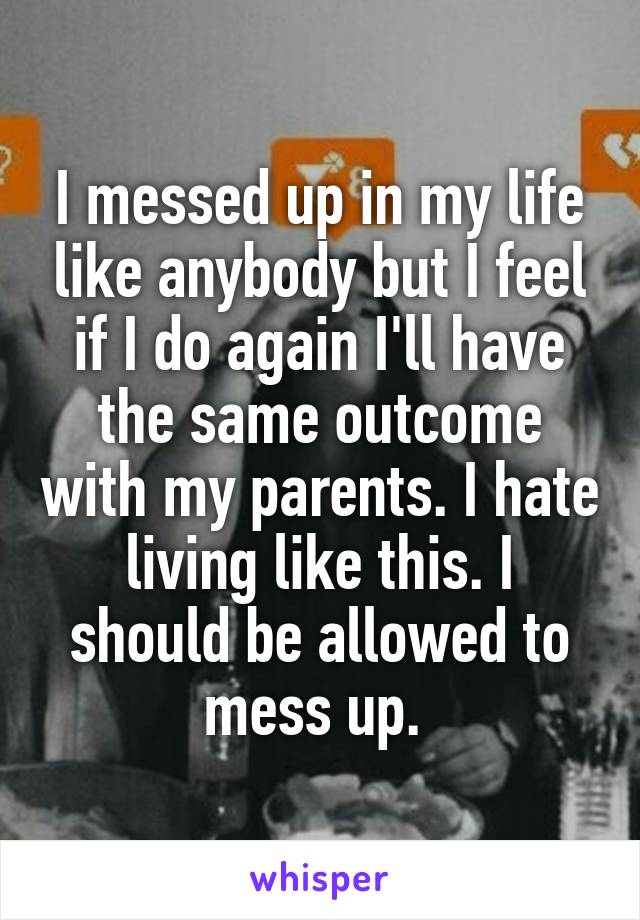 I messed up in my life like anybody but I feel if I do again I'll have the same outcome with my parents. I hate living like this. I should be allowed to mess up. 