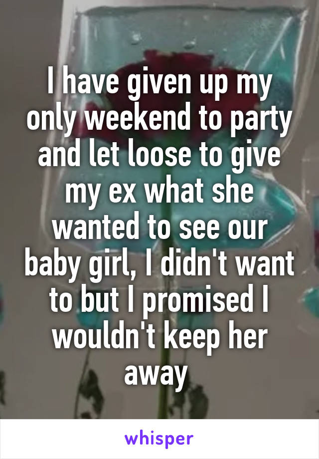 I have given up my only weekend to party and let loose to give my ex what she wanted to see our baby girl, I didn't want to but I promised I wouldn't keep her away 