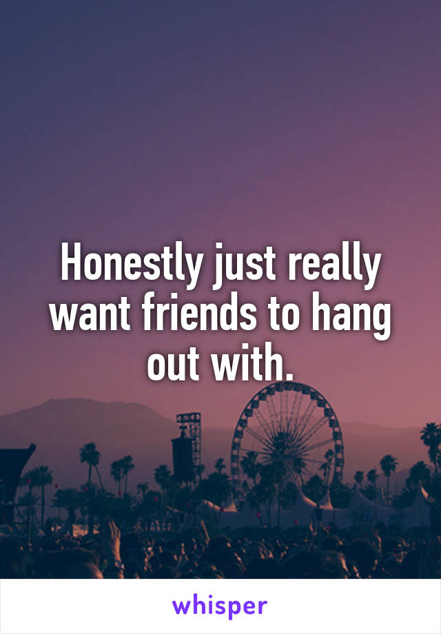 Honestly just really want friends to hang out with.