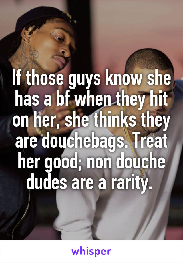 If those guys know she has a bf when they hit on her, she thinks they are douchebags. Treat her good; non douche dudes are a rarity. 