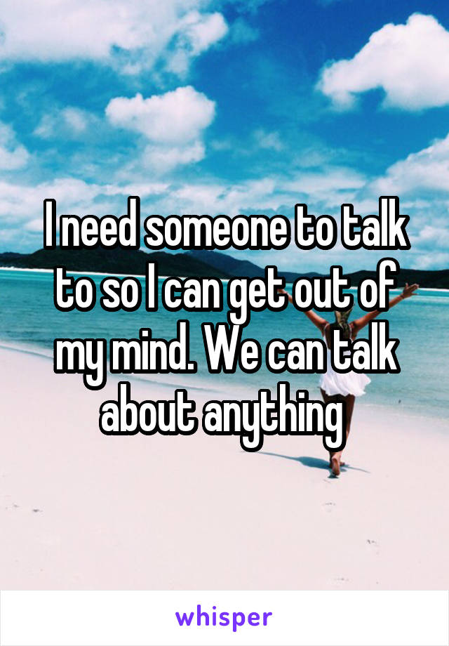 I need someone to talk to so I can get out of my mind. We can talk about anything 