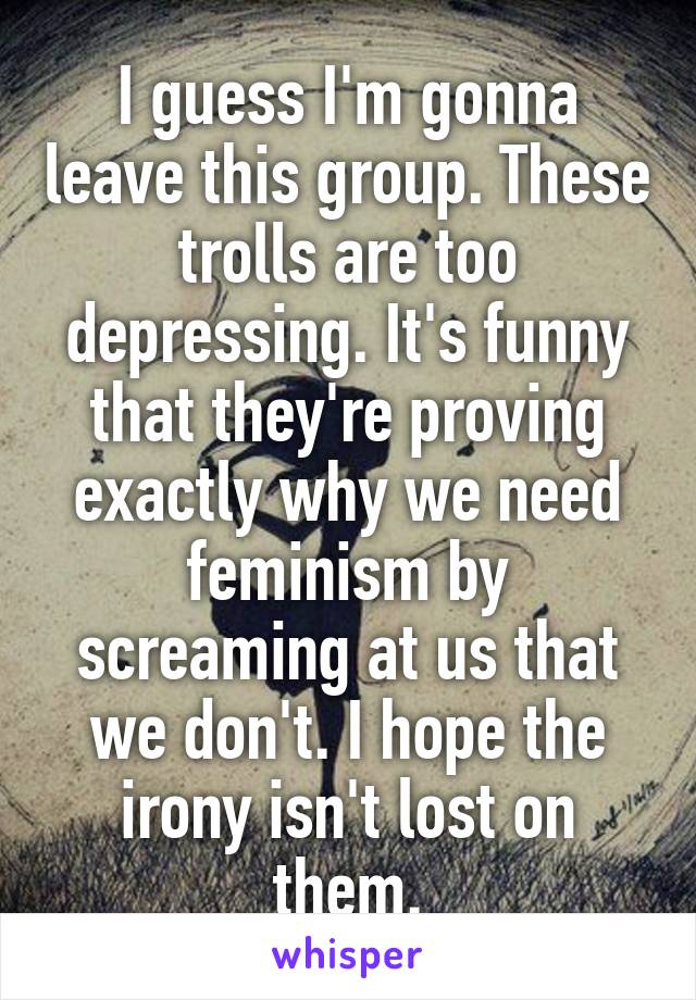 I guess I'm gonna leave this group. These trolls are too depressing. It's funny that they're proving exactly why we need feminism by screaming at us that we don't. I hope the irony isn't lost on them.