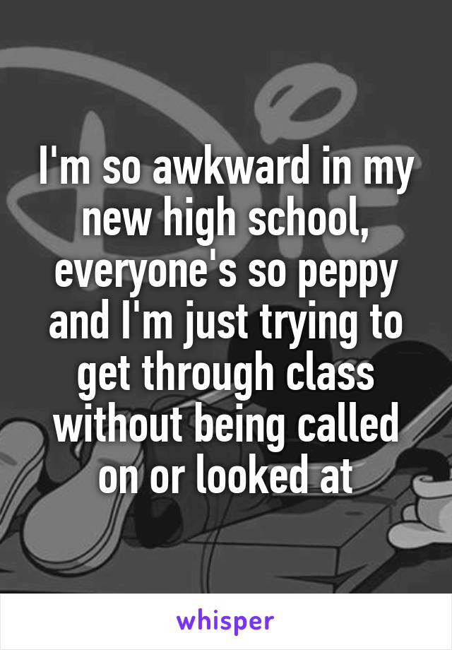 I'm so awkward in my new high school, everyone's so peppy and I'm just trying to get through class without being called on or looked at