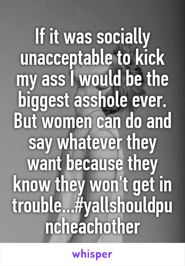 If it was socially unacceptable to kick my ass I would be the biggest asshole ever. But women can do and say whatever they want because they know they won't get in trouble...#yallshouldpuncheachother