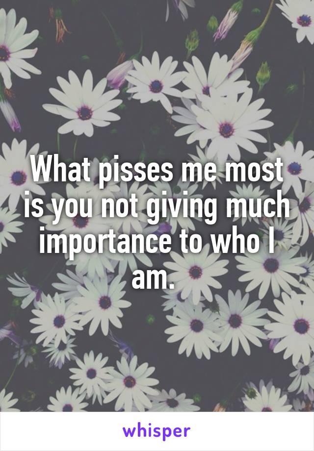 What pisses me most is you not giving much importance to who I am. 