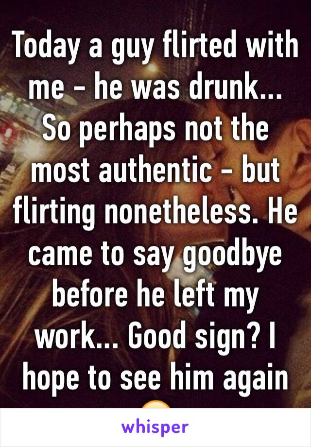 Today a guy flirted with me - he was drunk... So perhaps not the most authentic - but flirting nonetheless. He came to say goodbye before he left my work... Good sign? I hope to see him again 😏