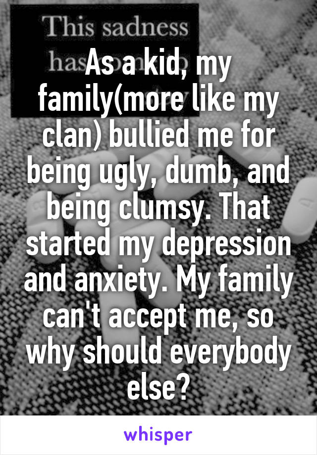 As a kid, my family(more like my clan) bullied me for being ugly, dumb, and being clumsy. That started my depression and anxiety. My family can't accept me, so why should everybody else?