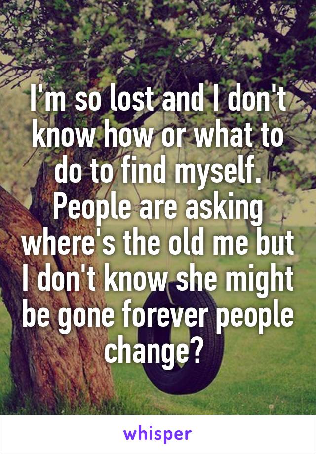 I'm so lost and I don't know how or what to do to find myself. People are asking where's the old me but I don't know she might be gone forever people change? 