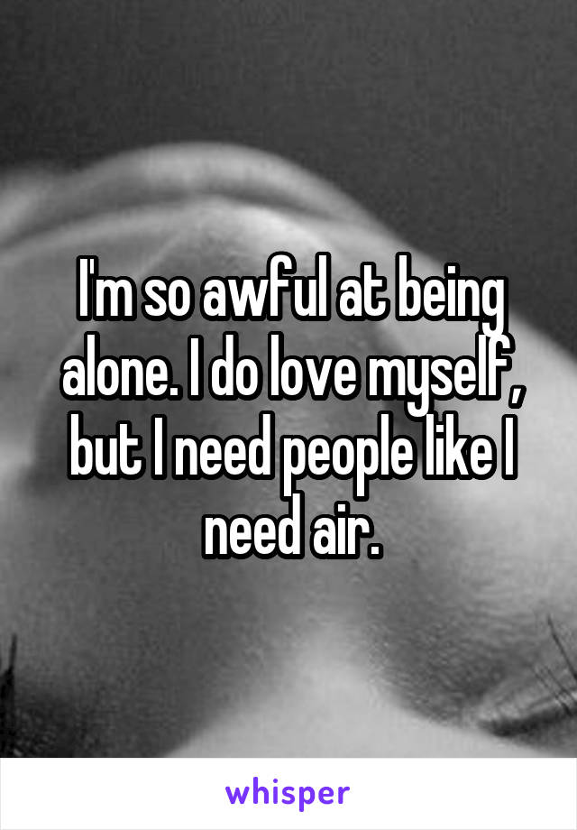 I'm so awful at being alone. I do love myself, but I need people like I need air.